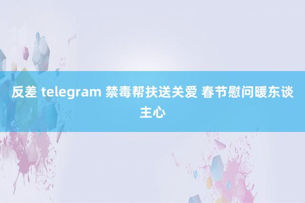 反差 telegram 禁毒帮扶送关爱 春节慰问暖东谈主心