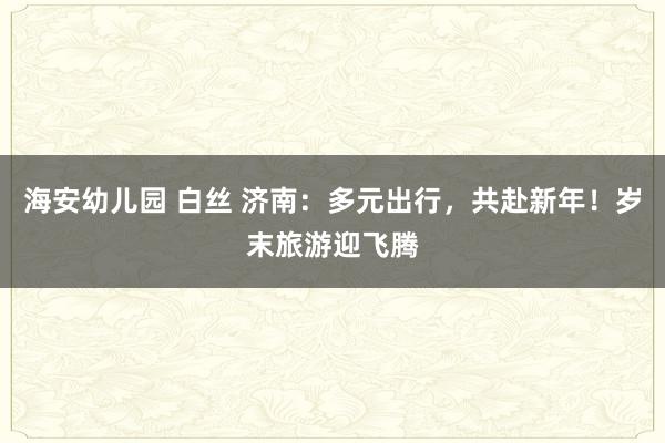 海安幼儿园 白丝 济南：多元出行，共赴新年！岁末旅游迎飞腾