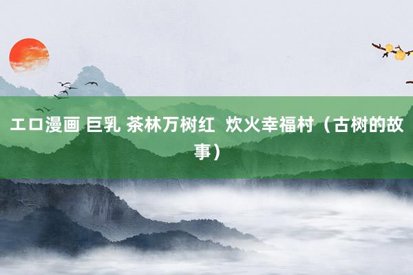 エロ漫画 巨乳 茶林万树红  炊火幸福村（古树的故事）