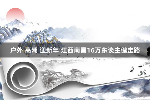 户外 高潮 迎新年 江西南昌16万东谈主健走路