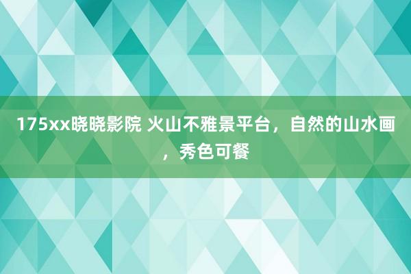 175xx晓晓影院 火山不雅景平台，自然的山水画，秀色可餐