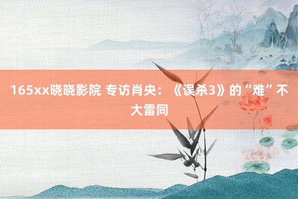 165xx晓晓影院 专访肖央：《误杀3》的“难”不大雷同