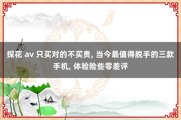 探花 av 只买对的不买贵， 当今最值得脱手的三款手机， 体验险些零差评