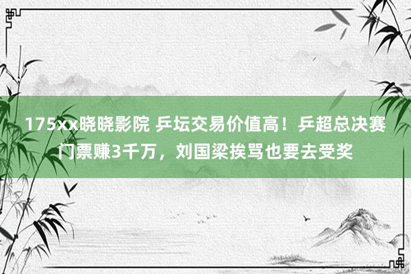 175xx晓晓影院 乒坛交易价值高！乒超总决赛门票赚3千万，刘国梁挨骂也要去受奖