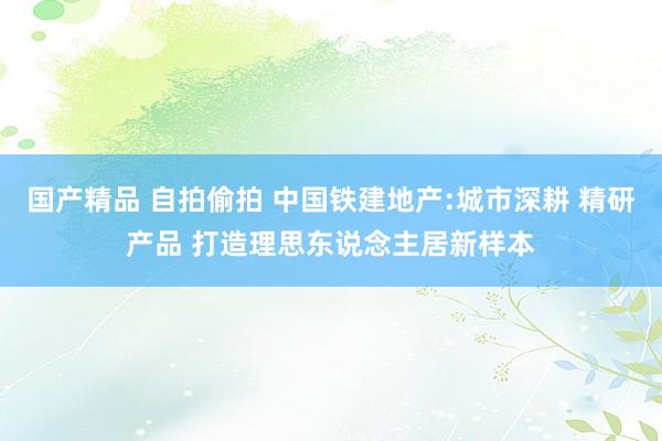国产精品 自拍偷拍 中国铁建地产:城市深耕 精研产品 打造理思东说念主居新样本