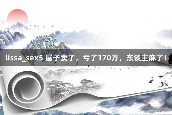 lissa_sex5 屋子卖了，亏了170万，东谈主麻了！