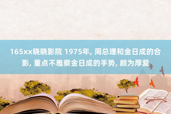 165xx晓晓影院 1975年， 周总理和金日成的合影， 重点不雅察金日成的手势， 颇为厚爱