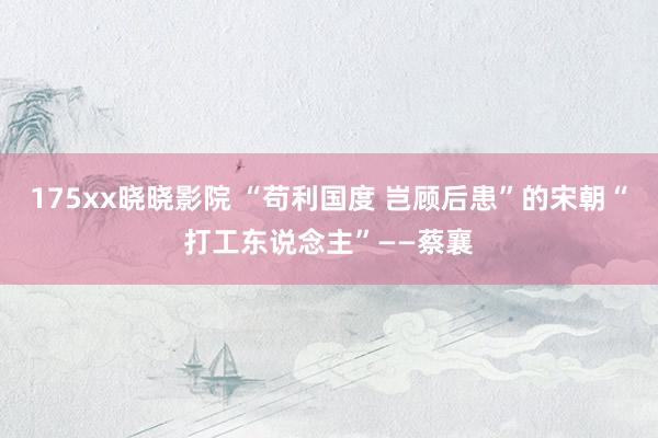 175xx晓晓影院 “苟利国度 岂顾后患”的宋朝“打工东说念主”——蔡襄