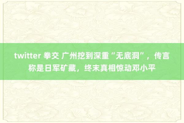 twitter 拳交 广州挖到深重“无底洞”，传言称是日军矿藏，终末真相惊动邓小平
