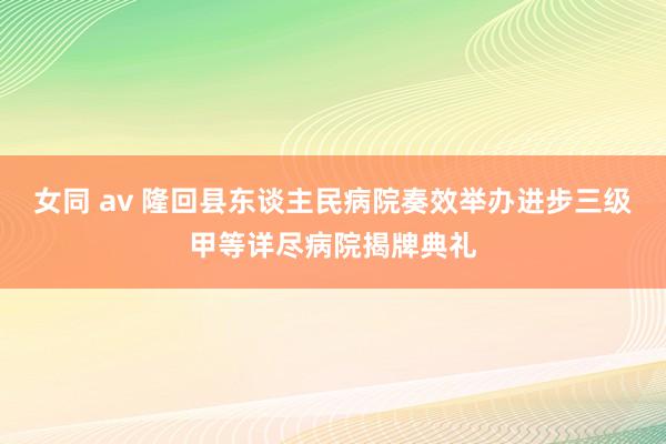 女同 av 隆回县东谈主民病院奏效举办进步三级甲等详尽病院揭牌典礼