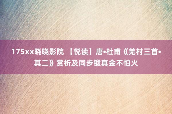 175xx晓晓影院 【悦读】唐•杜甫《羌村三首•其二》赏析及同步锻真金不怕火