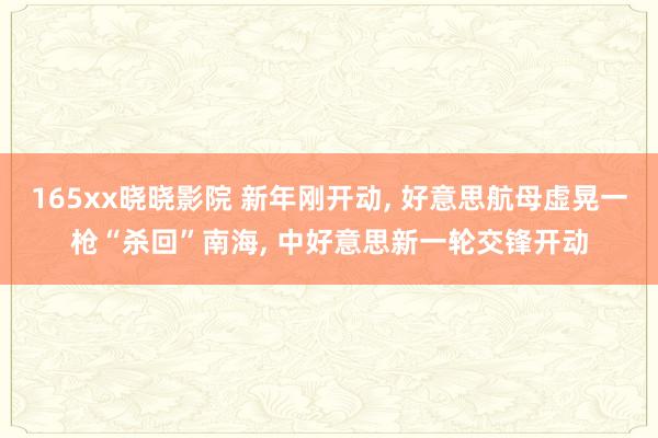165xx晓晓影院 新年刚开动, 好意思航母虚晃一枪“杀回”南海, 中好意思新一轮交锋开动