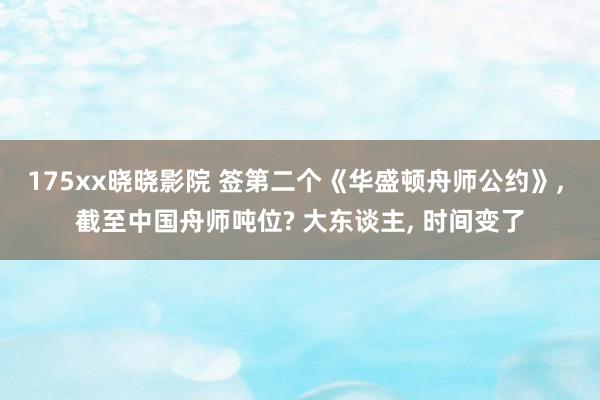 175xx晓晓影院 签第二个《华盛顿舟师公约》, 截至中国舟师吨位? 大东谈主, 时间变了