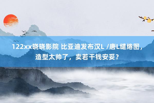 122xx晓晓影院 比亚迪发布汉L /唐L缱绻图，造型太帅了，卖若干钱安妥？