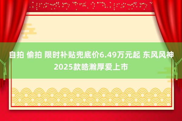 自拍 偷拍 限时补贴兜底价6.49万元起 东风风神2025款皓瀚厚爱上市