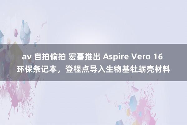 av 自拍偷拍 宏碁推出 Aspire Vero 16 环保条记本，登程点导入生物基牡蛎壳材料