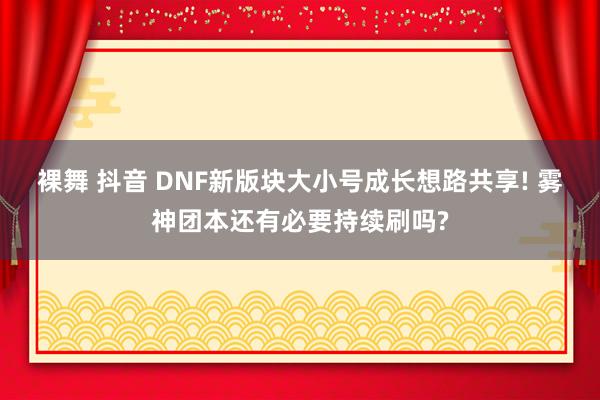 裸舞 抖音 DNF新版块大小号成长想路共享! 雾神团本还有必要持续刷吗?