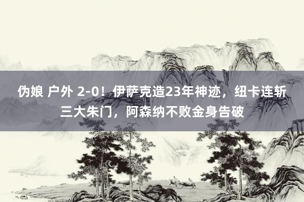 伪娘 户外 2-0！伊萨克造23年神迹，纽卡连斩三大朱门，阿森纳不败金身告破