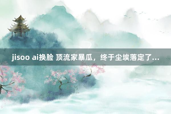 jisoo ai换脸 顶流家暴瓜，终于尘埃落定了...
