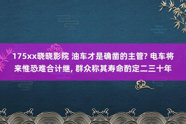 175xx晓晓影院 油车才是确凿的主管? 电车将来惟恐难合计继, 群众称其寿命酌定二三十年