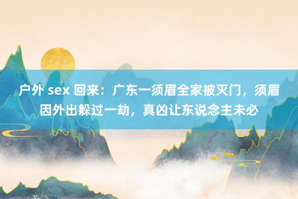户外 sex 回来：广东一须眉全家被灭门，须眉因外出躲过一劫，真凶让东说念主未必