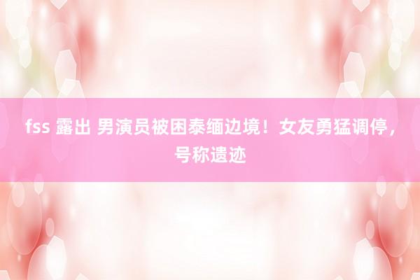 fss 露出 男演员被困泰缅边境！女友勇猛调停，号称遗迹