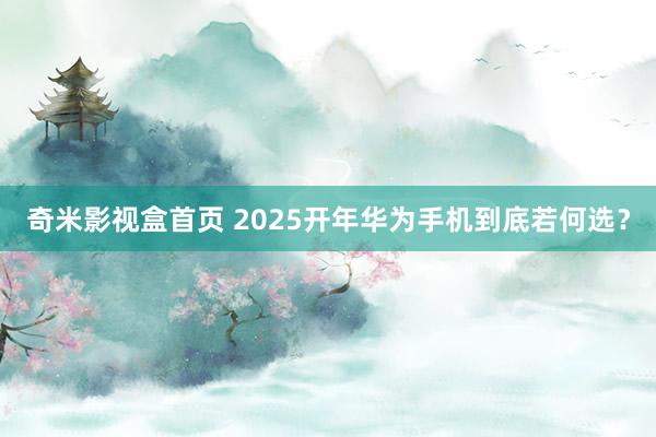 奇米影视盒首页 2025开年华为手机到底若何选？