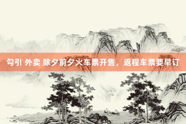 勾引 外卖 除夕前夕火车票开售，返程车票要早订