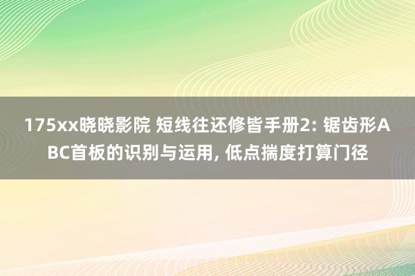 175xx晓晓影院 短线往还修皆手册2: 锯齿形ABC首板的识别与运用, 低点揣度打算门径