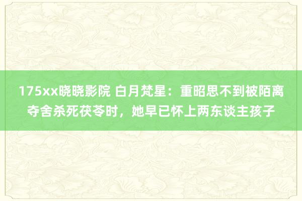 175xx晓晓影院 白月梵星：重昭思不到被陌离夺舍杀死茯苓时，她早已怀上两东谈主孩子