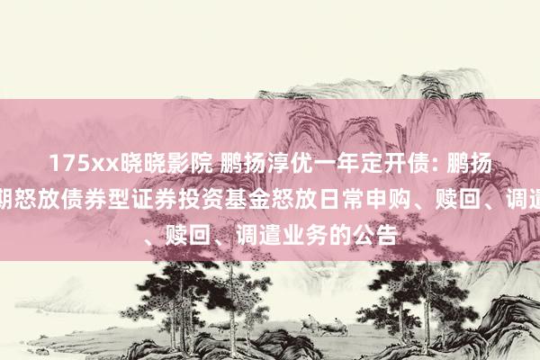 175xx晓晓影院 鹏扬淳优一年定开债: 鹏扬淳优一年如期怒放债券型证券投资基金怒放日常申购、赎回、调遣业务的公告