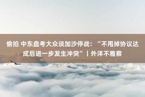 偷拍 中东盘考大众谈加沙停战：“不甩掉协议达成后进一步发生冲突”丨外洋不雅察