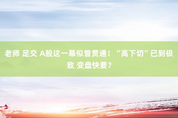 老师 足交 A股这一幕似曾贯通！“高下切”已到极致 变盘快要？