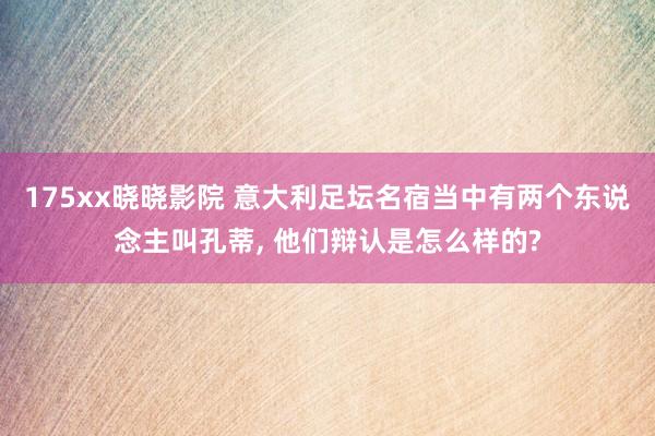 175xx晓晓影院 意大利足坛名宿当中有两个东说念主叫孔蒂， 他们辩认是怎么样的?