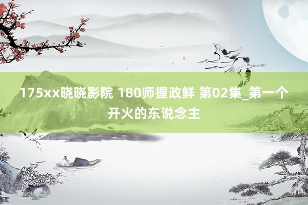 175xx晓晓影院 180师握政鲜 第02集_第一个开火的东说念主