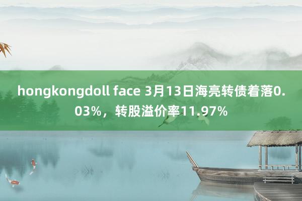 hongkongdoll face 3月13日海亮转债着落0.03%，转股溢价率11.97%