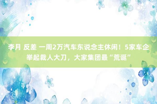李月 反差 一周2万汽车东说念主休闲！5家车企举起裁人大刀，大家集团最“荒诞”