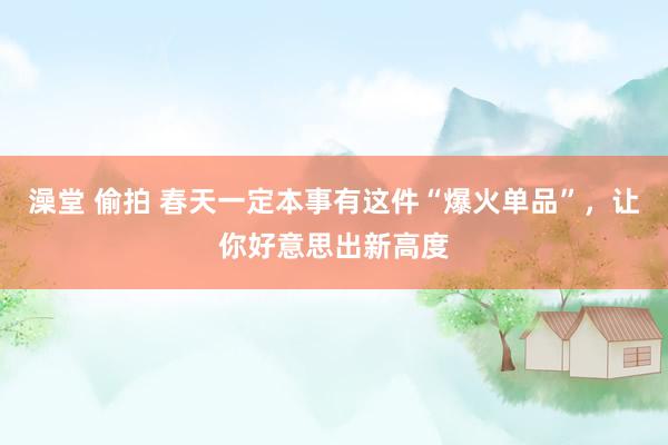 澡堂 偷拍 春天一定本事有这件“爆火单品”，让你好意思出新高度