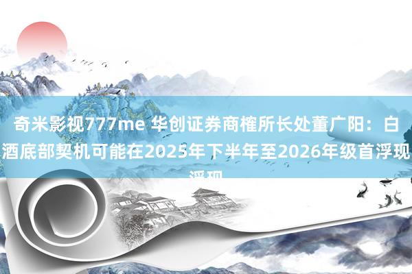 奇米影视777me 华创证券商榷所长处董广阳：白酒底部契机可能在2025年下半年至2026年级首浮现