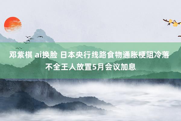邓紫棋 ai换脸 日本央行线路食物通胀梗阻冷落 不全王人放置5月会议加息