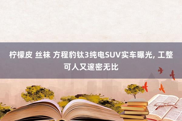 柠檬皮 丝袜 方程豹钛3纯电SUV实车曝光, 工整可人又邃密无比