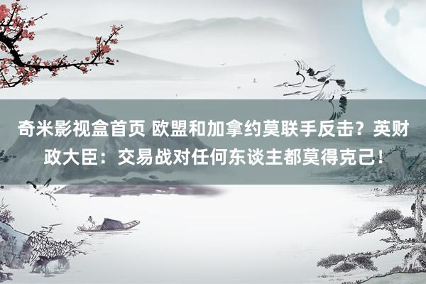 奇米影视盒首页 欧盟和加拿约莫联手反击？英财政大臣：交易战对任何东谈主都莫得克己！
