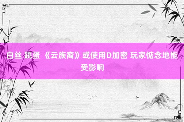 白丝 跳蛋 《云族裔》或使用D加密 玩家惦念地能受影响