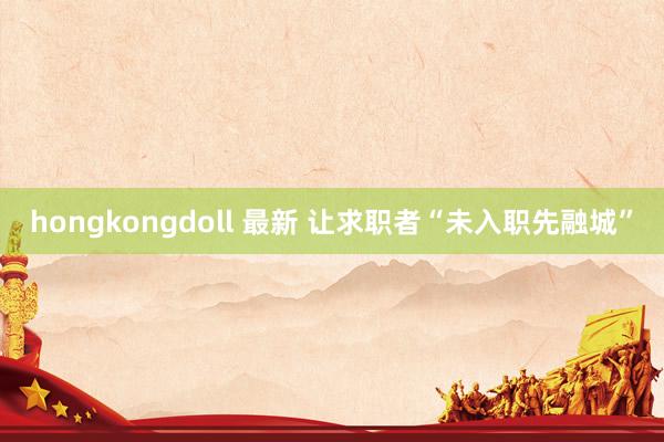 hongkongdoll 最新 让求职者“未入职先融城”