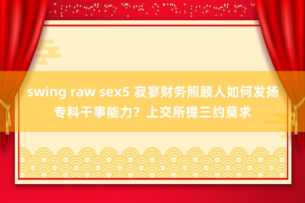 swing raw sex5 寂寥财务照顾人如何发扬专科干事能力？上交所提三约莫求