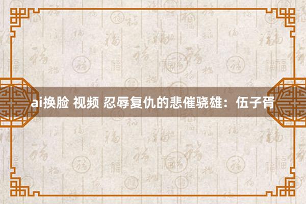 ai换脸 视频 忍辱复仇的悲催骁雄：伍子胥
