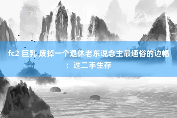 fc2 巨乳 废掉一个退休老东说念主最通俗的边幅：过二手生存