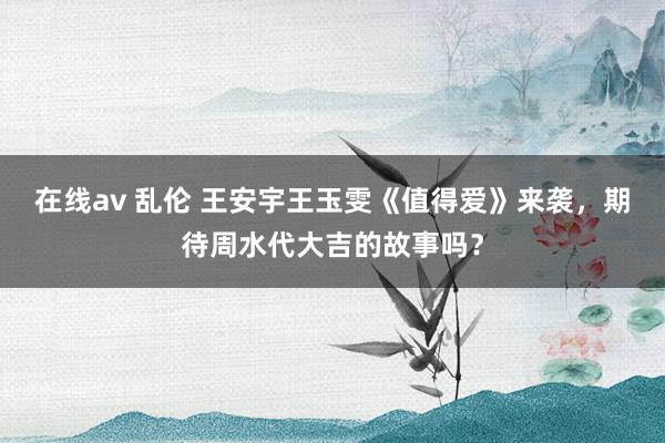 在线av 乱伦 王安宇王玉雯《值得爱》来袭，期待周水代大吉的故事吗？