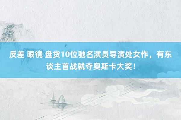 反差 眼镜 盘货10位驰名演员导演处女作，有东谈主首战就夺奥斯卡大奖！