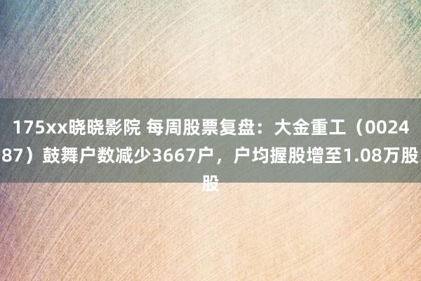 175xx晓晓影院 每周股票复盘：大金重工（002487）鼓舞户数减少3667户，户均握股增至1.08万股